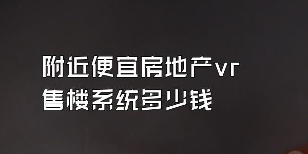 附近便宜房地产vr售楼系统多少钱